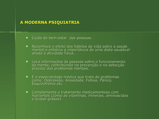 A MODERNA PSIQUIATRIA Cuida do bem-estar  das pessoas.  Reconhece o efeito dos hábitos de vida sobre a saúde mental e enfatiza a importância de uma dieta saudável aliada à atividade física. Leva informações às pessoas sobre o funcionamento da mente, contribuindo na prevenção e na detecção precoce dos problemas mentais. É a especialidade médica que trata de problemas como: Depressão, Ansiedade, Fobias, Pânico, Esquizofrenia etc. Complementa o tratamento medicamentoso com nutrientes (como as vitaminas, minerais, aminoácidos e ácidos graxos). 
