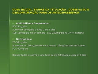 DOSE INICIAL, ETAPAS DA TITULAÇÃO , DOSES-ALVO E DESCONTINUAÇÃO PARA OS ANTIDEPRESSIVOS Amitriptilina e Imipramina: 50-75mg/dia  Aumentar 25mg/dia a cada 2 ou 3 dias 100-150mg/dia na 2ª semana, 150-200mg/dia na 3ª-4ª semana Nortriptilina: 25-50mg/dia Aumentar em 50mg/semana em jovens, 25mg/semana em idosos 50-100mg/dia Reduzir todos os ADTs a uma taxa de 25-50mg/dia a cada 2-3 dias 