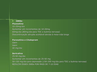 ISRSs : Fluoxetina 10-20mg/dia Aumentar em incrementos de 10-20mg 60mg/dia (80mg/dia para TOC e bulimia nervosa) Descontinuação abrupta aceitável devida à meia-vida longa Paroxetina e Citalopram Idem Idem 40 mg/dia Sertralina 25-50 mg/dia Aumentar em incrementos de 25-50 mg 50-150 mg/dia para depressão (150-200 mg/dia para TOC e bulimia nervosa) REDUZIR ESSES ISRSs POR MAIS DE 7-10 DIAS 