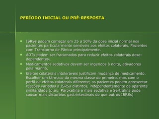 PERÍODO INICIAL OU PRÉ-RESPOSTA ISRSs podem começar em 25 a 50% da dose inicial normal nos pacientes particularmente sensíveis aos efeitos colaterais. Pacientes com Transtorno de Pânico principalmente. ADTs podem ser fracionados para reduzir efeitos colaterais dose-dependentes. Medicamentos sedativos devem ser ingeridos à noite, ativadores pela manhã. Efeitos colaterais intoleráveis justificam mudança de medicamento. Escolher um fármaco da mesma classe do primeiro, mas com o perfil de efeitos colaterais diferente; os pacientes podem apresentar reações variadas a ISRSs distintos, independentemente da aparente similaridade (p.ex: Paroxetina é mais sedativa e Sertralina pode causar mais distúrbios gastrintestinais do que outros ISRSs) 