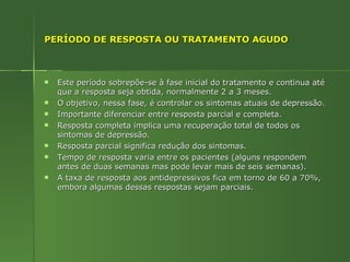 PERÍODO DE RESPOSTA OU TRATAMENTO AGUDO Este período sobrepõe-se à fase inicial do tratamento e continua até que a resposta seja obtida, normalmente 2 a 3 meses.  O objetivo, nessa fase, é controlar os sintomas atuais de depressão. Importante diferenciar entre resposta parcial e completa. Resposta completa implica uma recuperação total de todos os sintomas de depressão. Resposta parcial significa redução dos sintomas. Tempo de resposta varia entre os pacientes (alguns respondem antes de duas semanas mas pode levar mais de seis semanas). A taxa de resposta aos antidepressivos fica em torno de 60 a 70%, embora algumas dessas respostas sejam parciais. 
