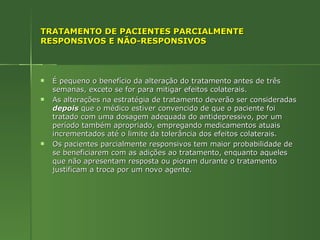 TRATAMENTO DE PACIENTES PARCIALMENTE RESPONSIVOS E NÃO-RESPONSIVOS É pequeno o benefício da alteração do tratamento antes de três semanas, exceto se for para mitigar efeitos colaterais. As alterações na estratégia de tratamento deverão ser consideradas  depois  que o médico estiver convencido de que o paciente foi tratado com uma dosagem adequada do antidepressivo, por um período também apropriado, empregando medicamentos atuais incrementados até o limite da tolerância dos efeitos colaterais. Os pacientes parcialmente responsivos tem maior probabilidade de se beneficiarem com as adições ao tratamento, enquanto aqueles que não apresentam resposta ou pioram durante o tratamento justificam a troca por um novo agente. 