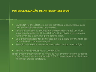POTENCIALIZAÇÃO DE ANTIDEPRESSIVOS CARBONATO DE LÍTIO é a melhor estratégia documentada, com taxa de resposta relatada de até 65%. Inicia-se com 300 ou 600mg/dia, aumentando-se até um nível sanguíneo terapêutico (0,6 a 0,8 mEq/l) se não houver resposta. Pode levar até 6 semanas para potencializar. Se a potencialização for bem sucedida, ela deverá ser mantida por toda a fase do tratamento agudo. Atenção com efeitos colaterais que podem limitar a estratégia. TERAPIA ANTIDEPRESSIVA COMBINADA:  ISRSs podem potencializar os níveis de ADT (monitorar com cuidado). Bupropiona pode ser adicionada à ISRS para intensificar eficácia ou minimizar efeitos colaterais. 
