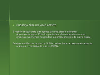 MUDANÇA PARA UM NOVO AGENTE: É melhor mudar para um agente de uma classe diferente. Aproximadamente 50% dos pacientes não responsivos a uma primeira experiência respondem ao antidepressivo de outra classe. Existem evidências de que os IRSNs podem levar a taxas mais altas de resposta e remissão do que os ISRSs. 