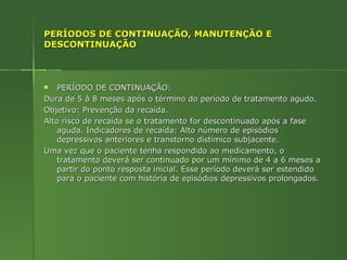 PERÍODOS DE CONTINUAÇÃO, MANUTENÇÃO E DESCONTINUAÇÃO PERÍODO DE CONTINUAÇÃO: Dura de 5 à 8 meses após o término do período de tratamento agudo. Objetivo: Prevenção da recaída. Alto risco de recaída se o tratamento for descontinuado após a fase aguda. Indicadores de recaída: Alto número de episódios depressivos anteriores e transtorno distímico subjacente. Uma vez que o paciente tenha respondido ao medicamento, o tratamento deverá ser continuado por um mínimo de 4 a 6 meses a partir do ponto resposta inicial. Esse período deverá ser estendido para o paciente com história de episódios depressivos prolongados. 