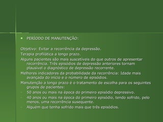 PERÍODO DE MANUTENÇÃO: Objetivo: Evitar a recorrência da depressão. Terapia profilática a longo prazo. Alguns pacientes são mais suscetíveis do que outros de apresentar recorrência. Três episódios de depressão anteriores tornam plausível o diagnóstico de depressão recorrente. Melhores indicadores da probabilidade da recorrência: Idade mais avançada do início e o número de episódios. Manutenção a longo prazo é o tratamento de escolha para os seguintes grupos de pacientes: 50 anos ou mais na época do primeiro episódio depressivo. 40 anos ou mais na época do primeiro episódio, tendo sofrido, pelo menos, uma recorrência susequente. Alguém que tenha sofrido mais que três episódios. 
