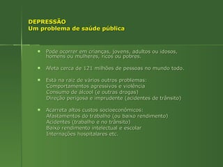 DEPRESSÃO Um problema de saúde pública Pode ocorrer em crianças, jovens, adultos ou idosos, homens ou mulheres, ricos ou pobres. Afeta cerca de 121 milhões de pessoas no mundo todo. Está na raiz de vários outros problemas: Comportamentos agressivos e violência Consumo de álcool (e outras drogas) Direção perigosa e imprudente (acidentes de trânsito)  Acarreta altos custos socioeconômicos: Afastamentos do trabalho (ou baixo rendimento) Acidentes (trabalho e no trânsito) Baixo rendimento intelectual e escolar Internações hospitalares etc. 