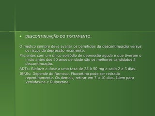 DESCONTINUAÇÃO DO TRATAMENTO: O médico sempre deve avaliar os benefícios da descontinuação versus os riscos da depressão recorrente. Pacientes com um único episódio de depressão aguda e que tiveram o início antes dos 50 anos de idade são os melhores candidatos à descontinuação. ADTs: Reduzir a dose a uma taxa de 25 à 50 mg a cada 2 a 3 dias. ISRSs: Depende do fármaco. Fluoxetina pode ser retirada repentinamente. Os demais, retirar em 7 a 10 dias. Idem para Venlafaxina e Duloxetina.  