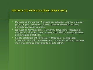 EFEITOS COLATERAIS (ISRS, IRSN E ADT) Bloqueio da Serotonina: Nervosismo, agitação, insônia, anorexia, perda de peso, náuseas, vômitos, diarréia, disfunção sexual, aumento das idéias suicidas. Bloqueio da Noradrenalina: Tremores, nervosismo, taquicardia, diaforese, disfunção sexual, aumento dos efeitos vasoconstritores dos simpaticomiméticos. Efeitos colaterais anticolinérgicos: Boca seca, constipação, incontinência urinária visão borrada, taquicardia sinusal, perda da memória, piora de glaucoma de ângulo estreito. 