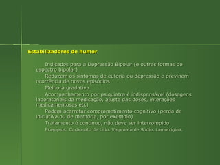 Estabilizadores de humor Indicados para a Depressão Bipolar (e outras formas do espectro bipolar) Reduzem os sintomas de euforia ou depressão e previnem ocorrência de novos episódios Melhora gradativa  Acompanhamento por psiquiatra é indispensável (dosagens laboratoriais da medicação, ajuste das doses, interações medicamentosas etc) Podem acarretar comprometimento cognitivo (perda de iniciativa ou de memória, por exemplo) Tratamento é contínuo, não deve ser interrompido Exemplos: Carbonato de Lítio, Valproato de Sódio, Lamotrigina. 