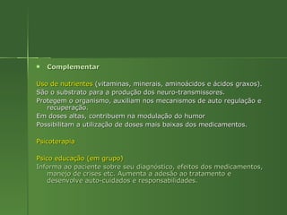 Complementar Uso de nutrientes  (vitaminas, minerais, aminoácidos e ácidos graxos). São o substrato para a produção dos neuro-transmissores.  Protegem o organismo, auxiliam nos mecanismos de auto regulação e recuperação. Em doses altas, contribuem na modulação do humor Possibilitam a utilização de doses mais baixas dos medicamentos. Psicoterapia   Psico educação (em grupo) Informa ao paciente sobre seu diagnóstico, efeitos dos medicamentos, manejo de crises etc. Aumenta a adesão ao tratamento e desenvolve auto-cuidados e responsabilidades. 