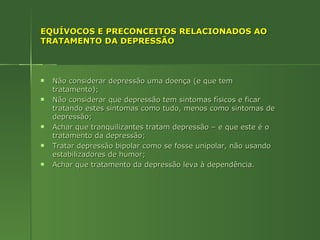EQUÍVOCOS E PRECONCEITOS RELACIONADOS AO TRATAMENTO DA DEPRESSÃO Não considerar depressão uma doença (e que tem tratamento); Não considerar que depressão tem sintomas físicos e ficar tratando estes sintomas como tudo, menos como sintomas de depressão; Achar que tranquilizantes tratam depressão – e que este é o tratamento da depressão; Tratar depressão bipolar como se fosse unipolar, não usando estabilizadores de humor; Achar que tratamento da depressão leva à dependência. 