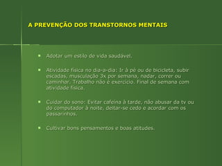 A PREVENÇÃO DOS TRANSTORNOS MENTAIS Adotar um estilo de vida saudável. Atividade física no dia-a-dia: Ir à pé ou de bicicleta, subir escadas, musculação 3x por semana, nadar, correr ou caminhar. Trabalho não é exercício. Final de semana com atividade física. Cuidar do sono: Evitar cafeína à tarde, não abusar da tv ou do computador à noite, deitar-se cedo e acordar com os passarinhos. Cultivar bons pensamentos e boas atitudes. 