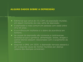 ALGUNS DADOS SOBRE A DEPRESSÃO Estima-se que cerca de 15 a 20% da população mundial, em algum momento da vida, sofra de depressão.  A depressão é mais comum em pessoas com idade entre 24 e 44 anos. A ocorrência em mulheres é o dobro da ocorrência em homens. As causas da depressão são inúmeras e controversas. Acredita-se que a genética, alimentação, stress, drogas e outros fatores estejam relacionados com o surgimento da doença. Segundo a OMS, em 2020, a depressão nervosa passará a ser a segunda causa de mortes mundiais por doença (depois das doenças coronárias). 