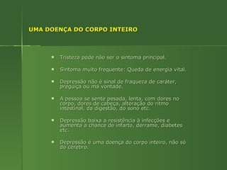 UMA DOENÇA DO CORPO INTEIRO Tristeza pode não ser o sintoma principal. Sintoma muito frequente: Queda de energia vital. Depressão não é sinal de fraqueza de caráter, preguiça ou má vontade. A pessoa se sente pesada, lenta, com dores no corpo, dores de cabeça, alteração do ritmo intestinal, da digestão, do sono etc.  Depressão baixa a resistência à infecções e aumenta a chance de infarto, derrame, diabetes etc. Depressão é uma doença do corpo inteiro, não só do cérebro. 