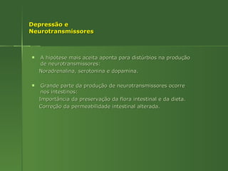 Depressão e Neurotransmissores A hipótese mais aceita aponta para distúrbios na produção de neurotransmissores: Noradrenalina, serotonina e dopamina. Grande parte da produção de neurotransmissores ocorre nos intestinos: Importância da preservação da flora intestinal e da dieta. Correção da permeabilidade intestinal alterada. 