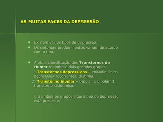 AS MUITAS FACES DA DEPRESSÃO Existem vários tipos de depressão. Os sintomas predominantes variam de acordo com o tipo. A atual classificação dos  Transtornos de Humor  reconhece dois grandes grupos: 1)  Transtornos depressivos  – episódio único, depressões recorrentes, distimia. 2)  Transtorno bipolar  – bipolar I, bipolar II, transtorno ciclotímico. Em ambos os grupos algum tipo de depressão está presente. 