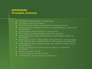DEPRESSÃO  Principais sintomas Ansiedade, inquietação e irritabilidade. Cansaço e perda de energia  Sentimento de tristeza persistente; Acessos de choro  Diminuição do interesse e prazer em atividades que antes eram prazeirosas Problemas de auto-confiança e auto-estima Dificuldade de concentração e de tomar decisões  Sentimentos de culpa, desesperança, desamparo, solidão ou inutilidade  Alterações no sono; Dificuldades em adormecer, acordar muito mais cedo do que o habitual, dormir em excesso ou pesadelos  Isolamento: evitar outras pessoas. até mesmo amigos íntimos ou familiares  Perda de apetite com diminuição do peso ou compulsão alimentar  Perda do desejo sexual Pensamentos de suicídio e morte Desatenção à própria higiene e aparência  