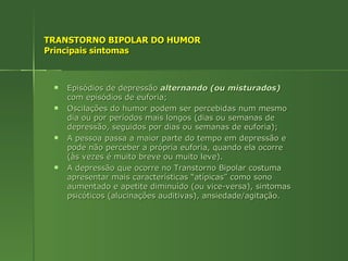 TRANSTORNO BIPOLAR DO HUMOR Principais sintomas Episódios de depressão   alternando (ou misturados)  com episódios de euforia; Oscilações do humor podem ser percebidas num mesmo dia ou por períodos mais longos (dias ou semanas de depressão, seguidos por dias ou semanas de euforia); A pessoa passa a maior parte do tempo em depressão e pode não perceber a própria euforia, quando ela ocorre (às vezes é muito breve ou muito leve). A depressão que ocorre no Transtorno Bipolar costuma apresentar mais características “atípicas” como sono aumentado e apetite diminuído (ou vice-versa), sintomas psicóticos (alucinações auditivas), ansiedade/agitação. 