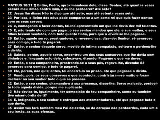    MATEUS 18:21 ¶ Então, Pedro, aproximando-se dele, disse: Senhor, até quantas vezes
    pecará meu irmão contra mim, e eu lhe perdoarei? Até sete?
   22 Jesus lhe disse: Não te digo que até sete, mas até setenta vezes sete.
   23 Por isso, o Reino dos céus pode comparar-se a um certo rei que quis fazer contas
    com os seus servos;
   24 e, começando a fazer contas, foi-lhe apresentado um que lhe devia dez mil talentos.
   25 E, não tendo ele com que pagar, o seu senhor mandou que ele, e sua mulher, e seus
    filhos fossem vendidos, com tudo quanto tinha, para que a dívida se lhe pagasse.
   26 Então, aquele servo, prostrando-se, o reverenciava, dizendo: Senhor, sê generoso
    para comigo, e tudo te pagarei.
   27 Então, o senhor daquele servo, movido de íntima compaixão, soltou-o e perdoou-lhe
    a dívida.
   28 Saindo, porém, aquele servo, encontrou um dos seus conservos que lhe devia cem
    dinheiros e, lançando mão dele, sufocava-o, dizendo: Paga-me o que me deves.
   29 Então, o seu companheiro, prostrando-se a seus pés, rogava-lhe, dizendo: Sê
    generoso para comigo, e tudo te pagarei.
   30 Ele, porém, não quis; antes, foi encerrá-lo na prisão, até que pagasse a dívida.
   31 Vendo, pois, os seus conservos o que acontecia, contristaram-se muito e foram
    declarar ao seu senhor tudo o que se passara.
   32 Então, o seu senhor, chamando-o à sua presença, disse-lhe: Servo malvado, perdoei-
    te toda aquela dívida, porque me suplicaste.
   33 Não devias tu, igualmente, ter compaixão do teu companheiro, como eu também
    tive misericórdia de ti?
   34 E, indignado, o seu senhor o entregou aos atormentadores, até que pagasse tudo o
    que devia.
   35 Assim vos fará também meu Pai celestial, se do coração não perdoardes, cada um a
    seu irmão, as suas ofensas.
 