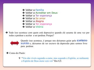     Voltar   a   Família
                   Voltar   a   Acreditar em Deus
                   Voltar   a   Ter esperança
                   Voltar   a   Se amar
                   Voltar   a   Alegria
                   Voltar   a   Ter esperança
                   Voltar   a   Vitória

 Tudo isso acontece com quem está depressivo quando ele assume de uma vez por
  todas a perdoar e aceitar a ser perdoar. Porque?

              Quando isso acontece, é porque nos deixamos guiar pelo ESPÍRTO
              SANTO e, deixamos de ser escravo da depressão para sermos livre
              para perdoar.

 Como diz Paulo:

             “Vós não viveis segundo a carne, mas segundo o Espírito, se realmente
              o Espírito de Deus mora vem vós” Rm 8,9.
 