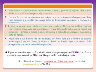 6. Não espere ser perdoado ou muito menos cobrar o perdão de alguém. Tome uma
   iniciativa e perdoe sem esperar algo em troca.
7. Em vez de reprisar mentalmente sua mágoa, procure outros caminhos para seus fins.
   Esse caminho é o perdão que apaga todas as lembranças negativas. (a Confissão é o
   exemplo disso.)
8. Lembre-se de que uma vida bem vivida, através do perdão, é a sua melhor resposta.
   Em vez de se concentrar nas suas mágoas – o que daria poder sobre você à pessoa que
   o magoou – aprenda a buscar o amor, a beleza e a bondade ao seu redor. Tudo isso, é
   fruto do perdão.
9. Modifique a sua história de ressentimento de forma que ela o lembre da escolha
   heróica que é perdoar. Passe de vítima a “herói” na história que você contar. Pois,
   pelo perdão venceste todo mal da depressão.


 É preciso acreditar que você pode dar esses nove passos para o PERDÃO e, fazer a
 experiência da verdadeira Misericórdia que vai livrar-te da depressão:

                    “Buscai o Senhor, enquanto se deixa encontrar, invocai-o,
                     enquanto está perto” Is 55,6.
 