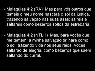  Malaquias  4:2 (RA) Mas para vós outros que
 temeis o meu nome nascerá o sol da justiça,
 trazendo salvação nas suas asas; saireis e
 saltareis como bezerros soltos da estrebaria.

 Malaquias  4:2 (NTLH) Mas, para vocês que
 me temem, a minha salvação brilhará como
 o sol, trazendo vida nos seus raios. Vocês
 saltarão de alegria, como bezerros que saem
 saltando do curral.
 