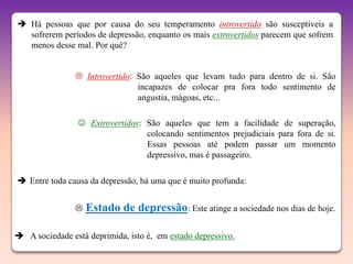  Há pessoas que por causa do seu temperamento introvertido são susceptíveis a
  sofrerem períodos de depressão, enquanto os mais extrovertidos parecem que sofrem
  menos desse mal. Por quê?


                 Introvertido: São aqueles que levam tudo para dentro de si. São
                                incapazes de colocar pra fora todo sentimento de
                                angustia, mágoas, etc...

                  Extrovertidos: São aqueles que tem a facilidade de superação,
                                  colocando sentimentos prejudiciais para fora de si.
                                  Essas pessoas até podem passar um momento
                                  depressivo, mas é passageiro.

 Entre toda causa da depressão, há uma que é muito profunda:


                   Estado de depressão: Este atinge a sociedade nos dias de hoje.

 A sociedade está deprimida, isto é, em estado depressivo.
 