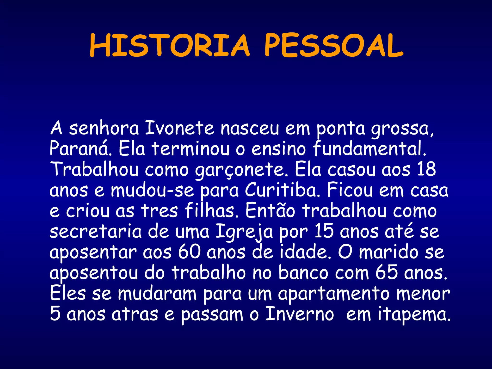 HISTORIA PESSOAL
A senhora Ivonete nasceu em ponta grossa,
Paraná. Ela terminou o ensino fundamental.
Trabalhou como garçonete. Ela casou aos 18
anos e mudou-se para Curitiba. Ficou em casa
e criou as tres filhas. Então trabalhou como
secretaria de uma Igreja por 15 anos até se
aposentar aos 60 anos de idade. O marido se
aposentou do trabalho no banco com 65 anos.
Eles se mudaram para um apartamento menor
5 anos atras e passam o Inverno em itapema.
 