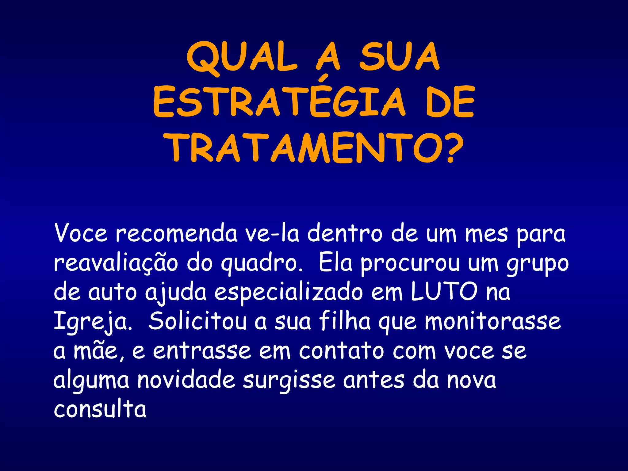 QUAL A SUA
ESTRATÉGIA DE
TRATAMENTO?
Voce recomenda ve-la dentro de um mes para
reavaliação do quadro. Ela procurou um grupo
de auto ajuda especializado em LUTO na
Igreja. Solicitou a sua filha que monitorasse
a mãe, e entrasse em contato com voce se
alguma novidade surgisse antes da nova
consulta
 