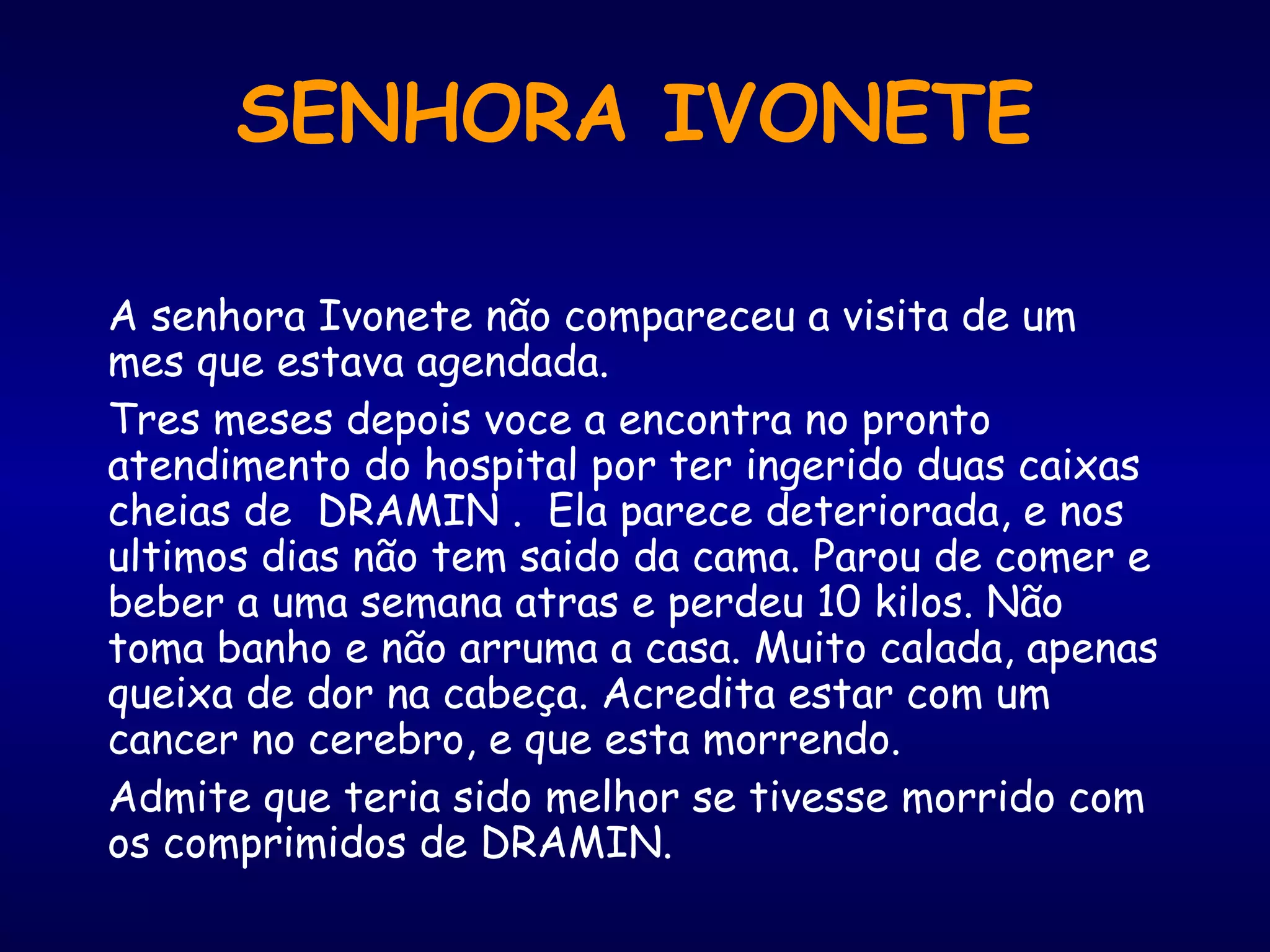 A senhora Ivonete não compareceu a visita de um
mes que estava agendada.
Tres meses depois voce a encontra no pronto
atendimento do hospital por ter ingerido duas caixas
cheias de DRAMIN . Ela parece deteriorada, e nos
ultimos dias não tem saido da cama. Parou de comer e
beber a uma semana atras e perdeu 10 kilos. Não
toma banho e não arruma a casa. Muito calada, apenas
queixa de dor na cabeça. Acredita estar com um
cancer no cerebro, e que esta morrendo.
Admite que teria sido melhor se tivesse morrido com
os comprimidos de DRAMIN.
SENHORA IVONETE
 