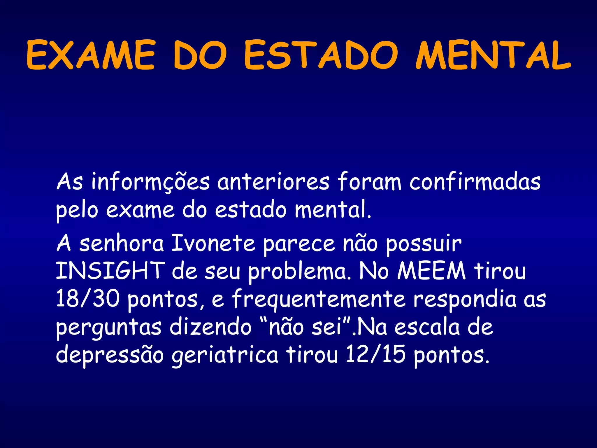 EXAME DO ESTADO MENTAL
As informções anteriores foram confirmadas
pelo exame do estado mental.
A senhora Ivonete parece não possuir
INSIGHT de seu problema. No MEEM tirou
18/30 pontos, e frequentemente respondia as
perguntas dizendo “não sei”.Na escala de
depressão geriatrica tirou 12/15 pontos.
 