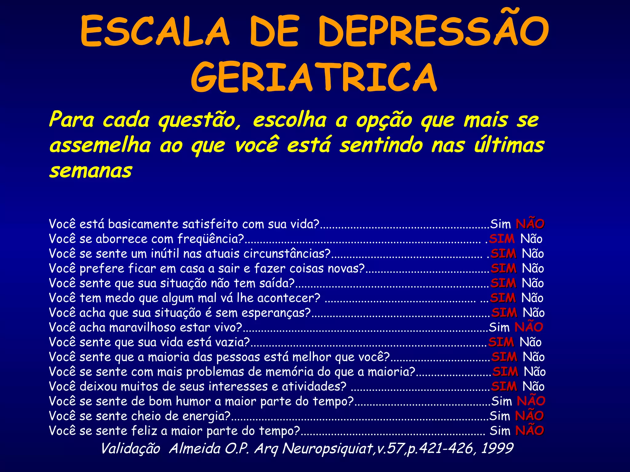 ESCALA DE DEPRESSÃO
GERIATRICA
Para cada questão, escolha a opção que mais se
assemelha ao que você está sentindo nas últimas
semanas
Você está basicamente satisfeito com sua vida?........................................................Sim NÃONÃO
Você se aborrece com freqüência?.............................................................................. .SIM Não
Você se sente um inútil nas atuais circunstâncias?.................................................. .SIMSIM Não
Você prefere ficar em casa a sair e fazer coisas novas?.........................................SIMSIM Não
Você sente que sua situação não tem saída?................................................................SIMSIM Não
Você tem medo que algum mal vá lhe acontecer? .................................................. ...SIMSIM Não
Você acha que sua situação é sem esperanças?...........................................................SIMSIM Não
Você acha maravilhoso estar vivo?.................................................................................Sim NÃO
Você sente que sua vida está vazia?..............................................................................SIMSIM Não
Você sente que a maioria das pessoas está melhor que você?.................................SIMSIM Não
Você se sente com mais problemas de memória do que a maioria?.........................SIMSIM Não
Você deixou muitos de seus interesses e atividades? ..............................................SIMSIM Não
Você se sente de bom humor a maior parte do tempo?.............................................Sim NÃO
Você se sente cheio de energia?.....................................................................................Sim NÃONÃO
Você se sente feliz a maior parte do tempo?............................................................. Sim NÃONÃO
Validação Almeida O.P. Arq Neuropsiquiat,v.57,p.421-426, 1999
 
