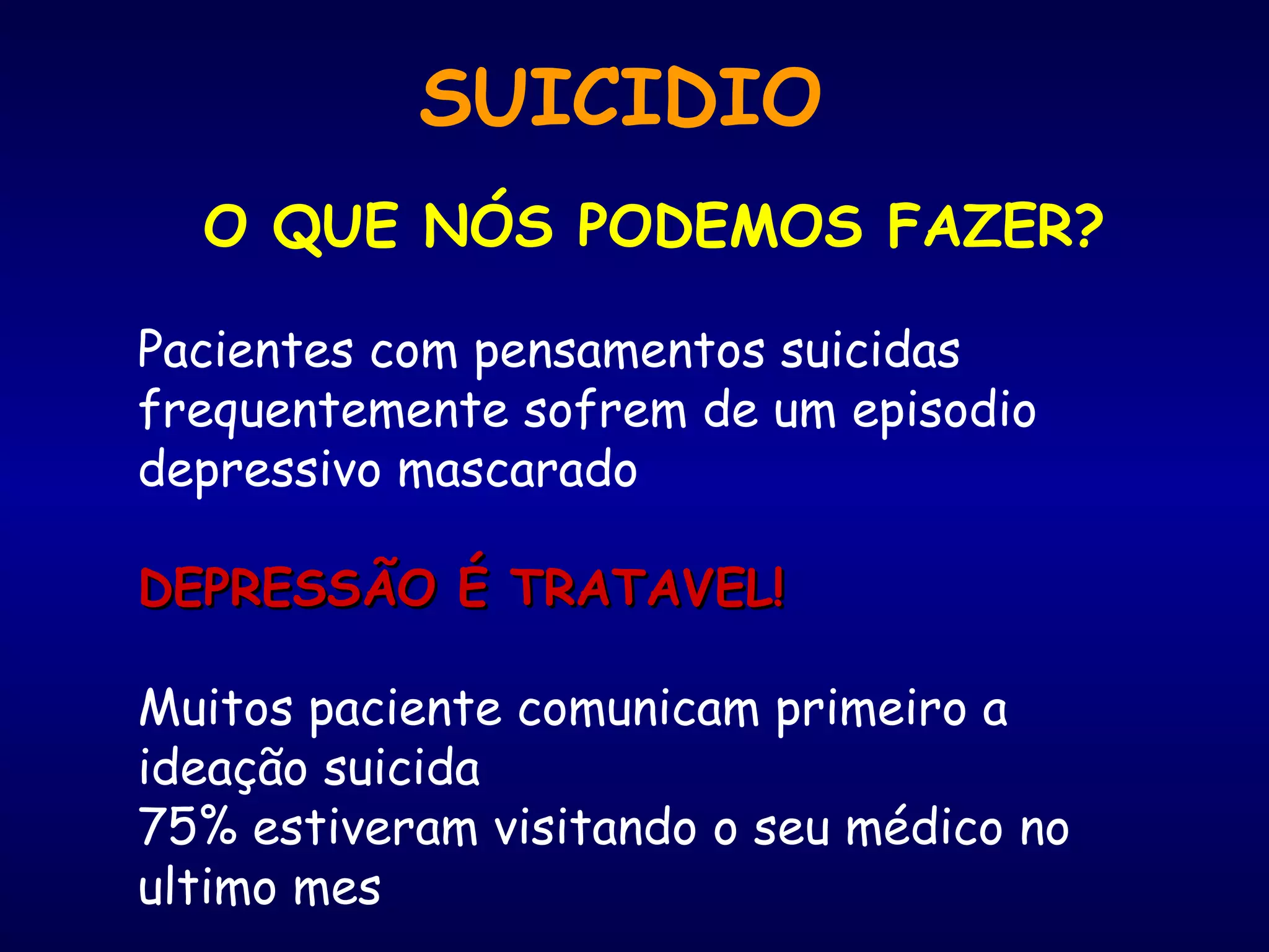 SUICIDIO
O QUE NÓS PODEMOS FAZER?
Pacientes com pensamentos suicidas
frequentemente sofrem de um episodio
depressivo mascarado
DEPRESSÃO É TRATAVEL!DEPRESSÃO É TRATAVEL!
Muitos paciente comunicam primeiro a
ideação suicida
75% estiveram visitando o seu médico no
ultimo mes
 