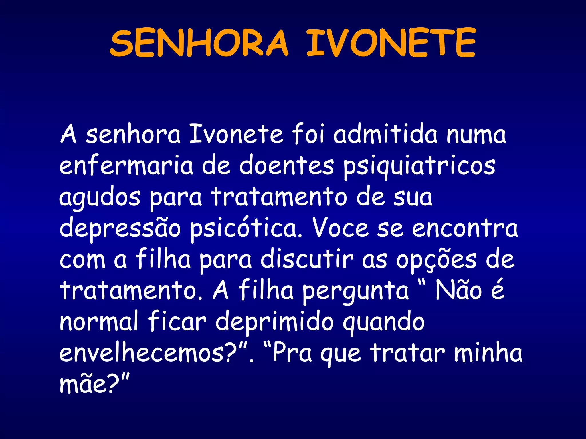 A senhora Ivonete foi admitida numa
enfermaria de doentes psiquiatricos
agudos para tratamento de sua
depressão psicótica. Voce se encontra
com a filha para discutir as opções de
tratamento. A filha pergunta “ Não é
normal ficar deprimido quando
envelhecemos?”. “Pra que tratar minha
mãe?”
SENHORA IVONETE
 