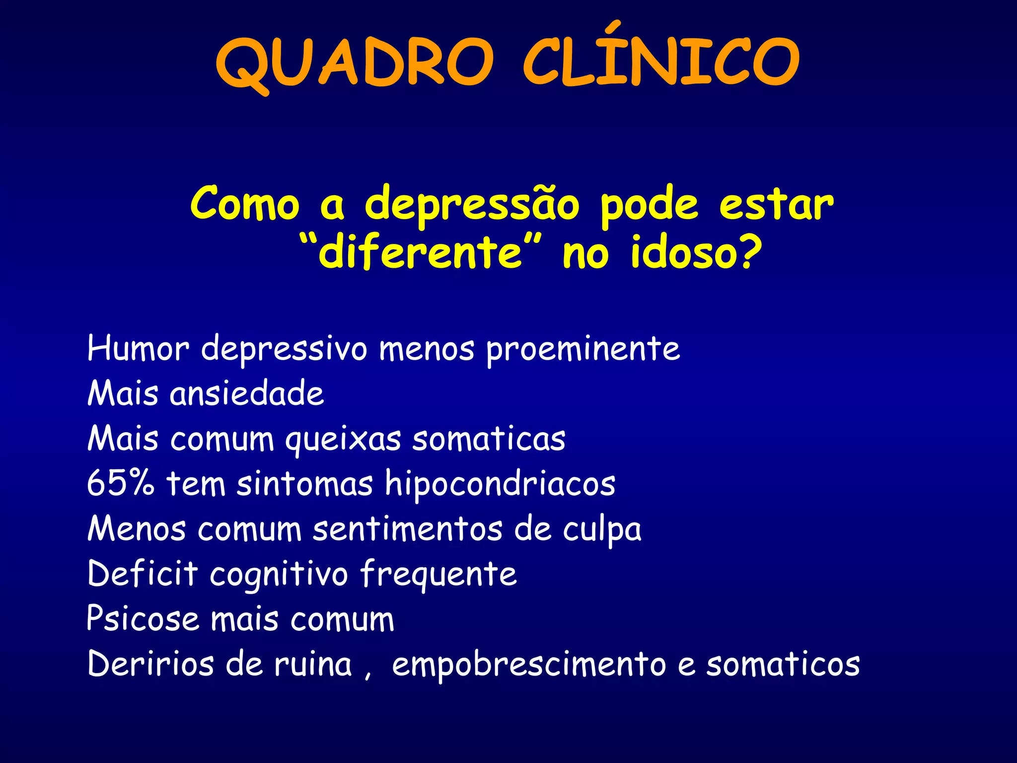 QUADRO CLÍNICO
Como a depressão pode estar
“diferente” no idoso?
Humor depressivo menos proeminente
Mais ansiedade
Mais comum queixas somaticas
65% tem sintomas hipocondriacos
Menos comum sentimentos de culpa
Deficit cognitivo frequente
Psicose mais comum
Deririos de ruina , empobrescimento e somaticos
 