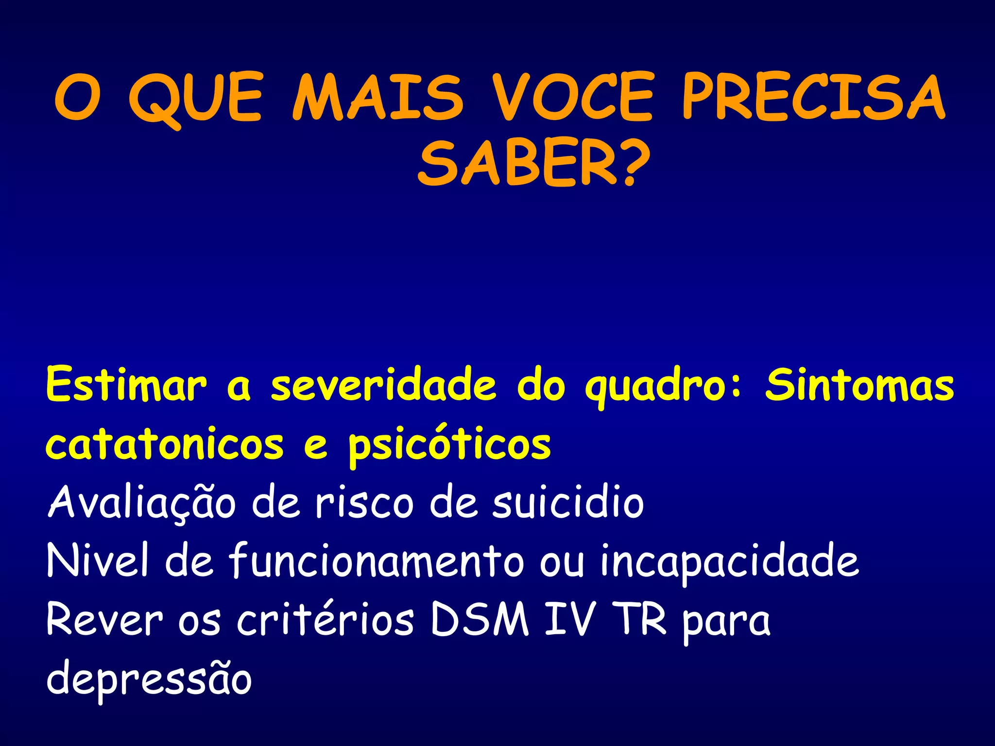O QUE MAIS VOCE PRECISA
SABER?
Estimar a severidade do quadro: Sintomas
catatonicos e psicóticos
Avaliação de risco de suicidio
Nivel de funcionamento ou incapacidade
Rever os critérios DSM IV TR para
depressão
 