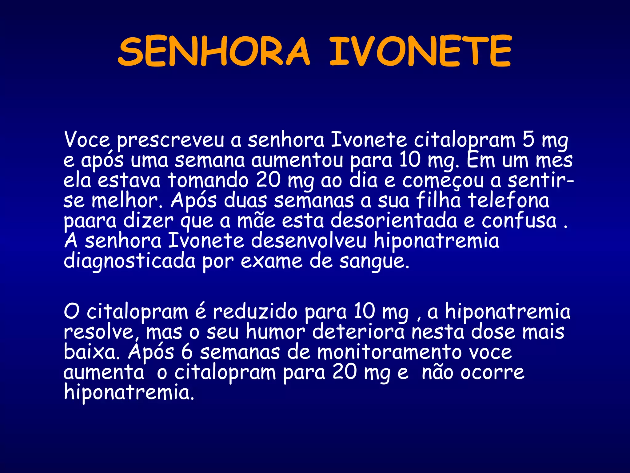 Voce prescreveu a senhora Ivonete citalopram 5 mg
e após uma semana aumentou para 10 mg. Em um mes
ela estava tomando 20 mg ao dia e começou a sentir-
se melhor. Após duas semanas a sua filha telefona
paara dizer que a mãe esta desorientada e confusa .
A senhora Ivonete desenvolveu hiponatremia
diagnosticada por exame de sangue.
O citalopram é reduzido para 10 mg , a hiponatremia
resolve, mas o seu humor deteriora nesta dose mais
baixa. Após 6 semanas de monitoramento voce
aumenta o citalopram para 20 mg e não ocorre
hiponatremia.
SENHORA IVONETE
 