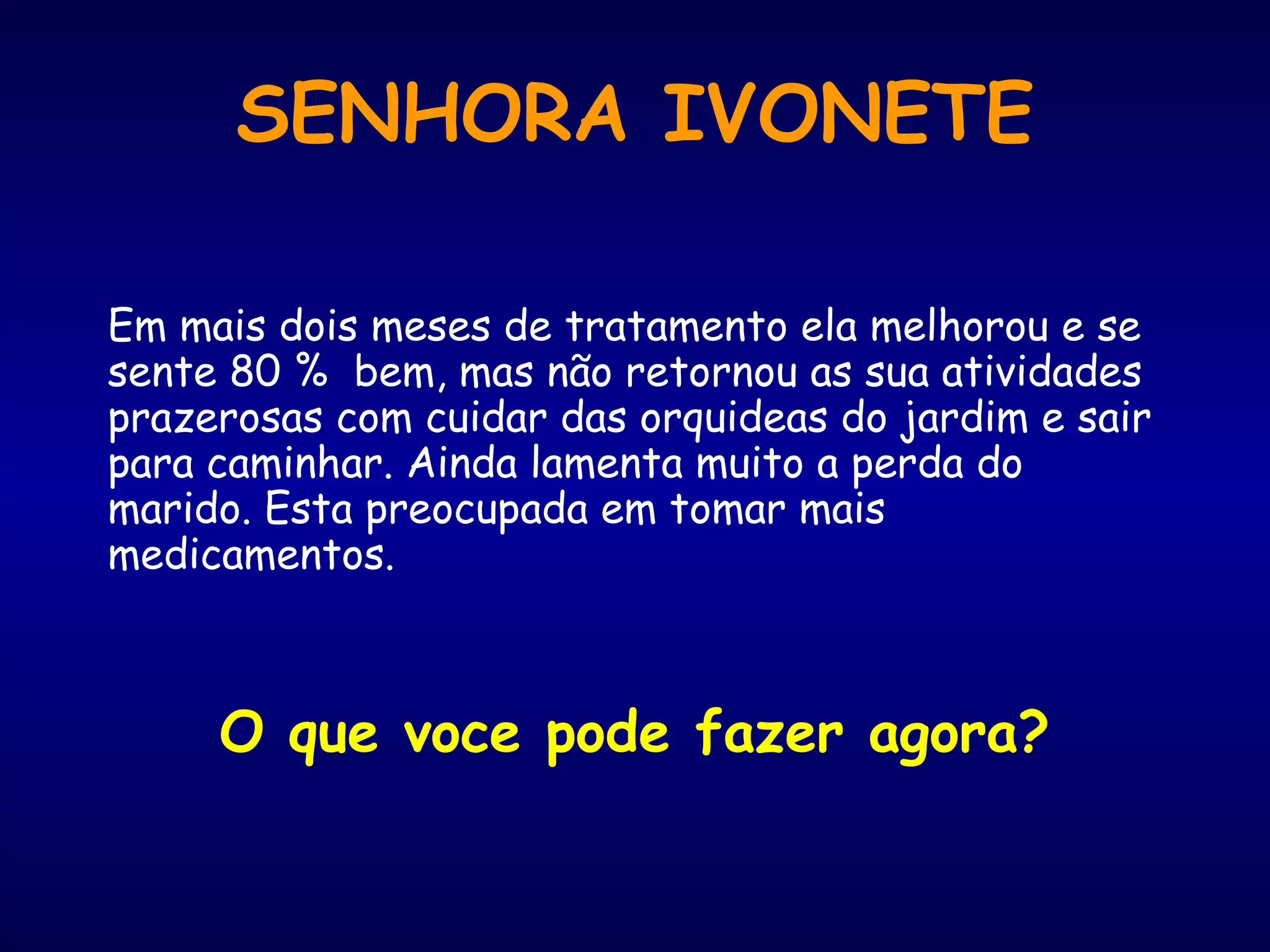 Em mais dois meses de tratamento ela melhorou e se
sente 80 % bem, mas não retornou as sua atividades
prazerosas com cuidar das orquideas do jardim e sair
para caminhar. Ainda lamenta muito a perda do
marido. Esta preocupada em tomar mais
medicamentos.
O que voce pode fazer agora?
SENHORA IVONETE
 