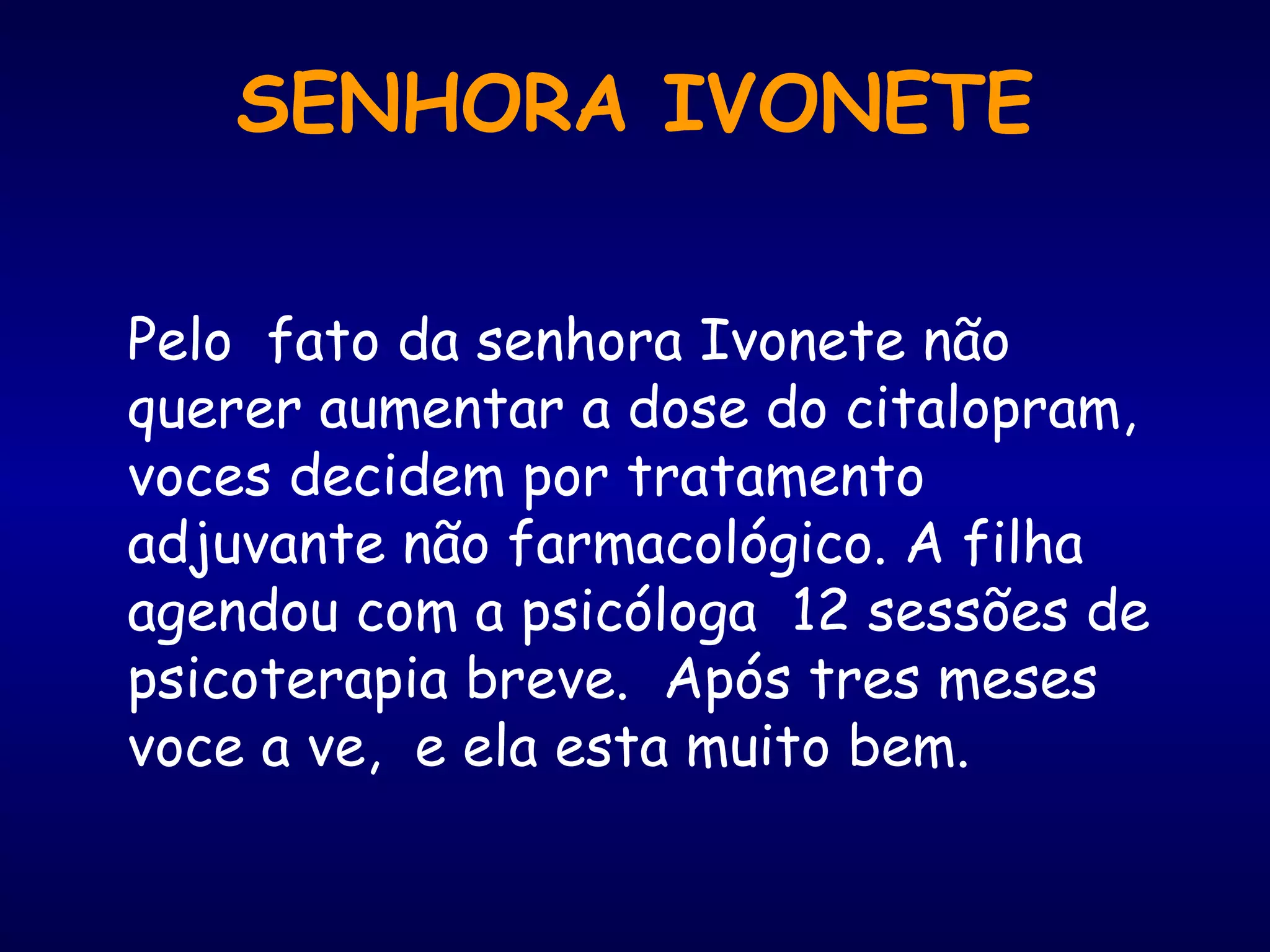 Pelo fato da senhora Ivonete não
querer aumentar a dose do citalopram,
voces decidem por tratamento
adjuvante não farmacológico. A filha
agendou com a psicóloga 12 sessões de
psicoterapia breve. Após tres meses
voce a ve, e ela esta muito bem.
SENHORA IVONETE
 