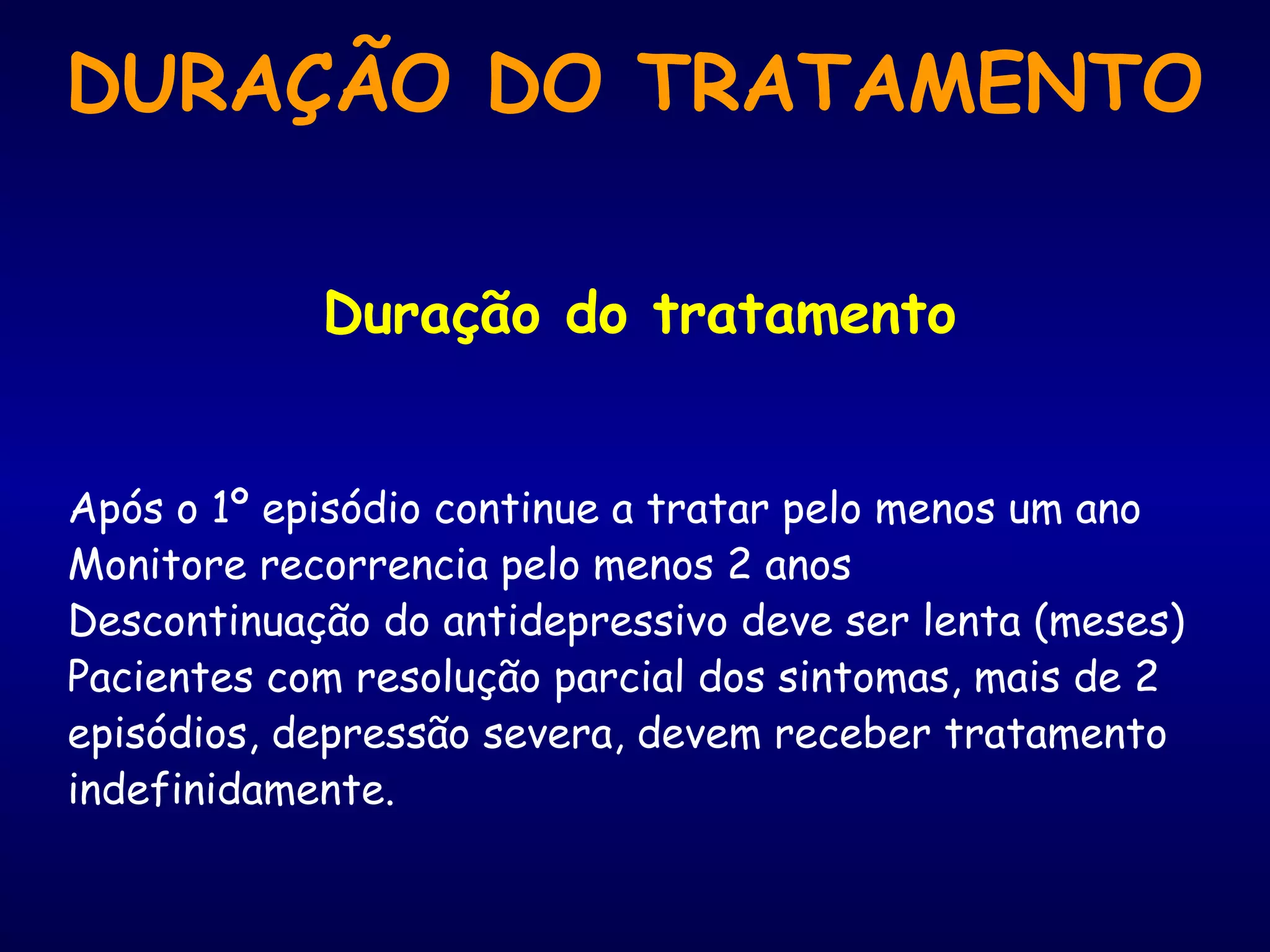 Duração do tratamento
Após o 1º episódio continue a tratar pelo menos um ano
Monitore recorrencia pelo menos 2 anos
Descontinuação do antidepressivo deve ser lenta (meses)
Pacientes com resolução parcial dos sintomas, mais de 2
episódios, depressão severa, devem receber tratamento
indefinidamente.
DURAÇÃO DO TRATAMENTO
 