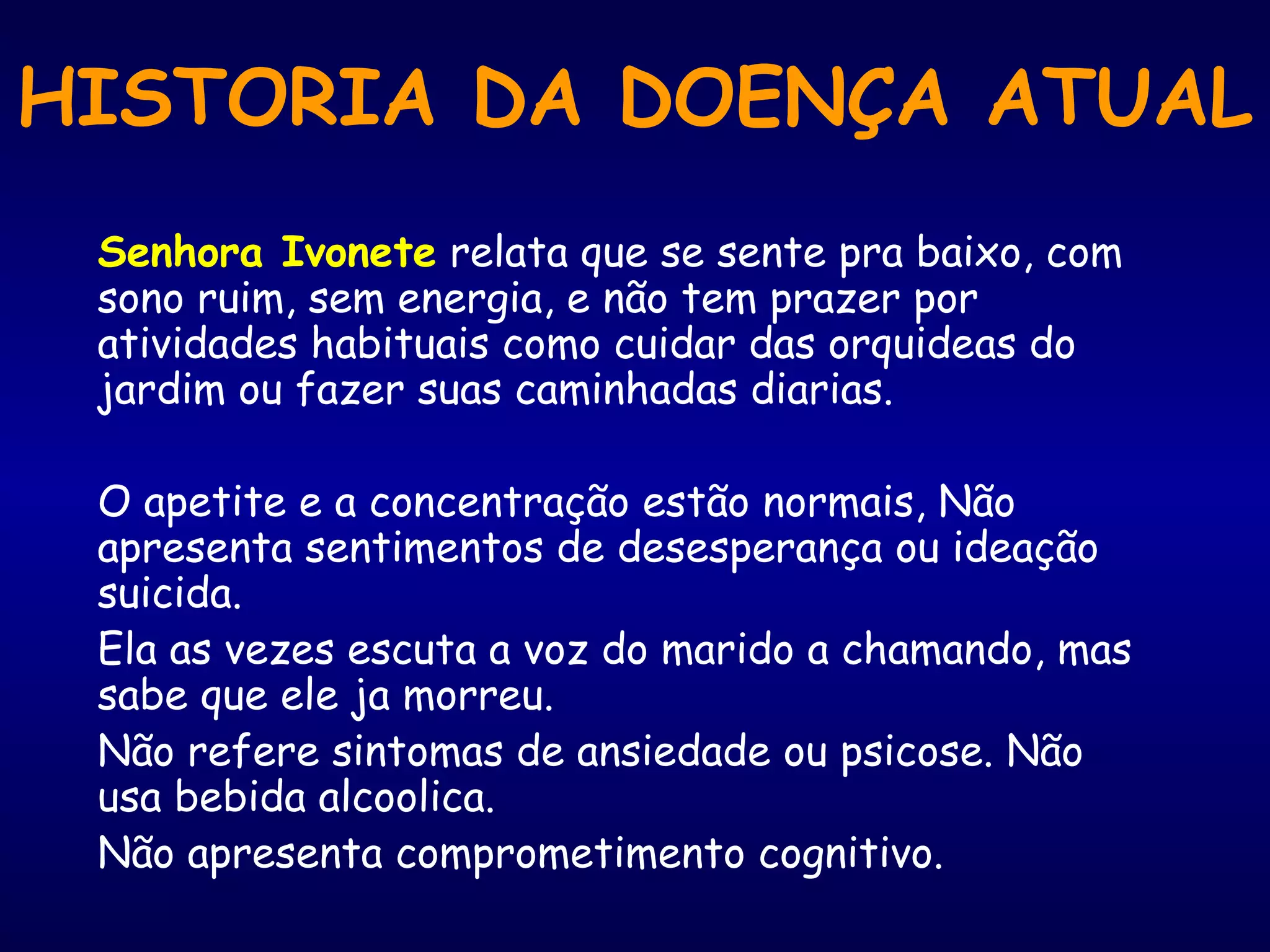 HISTORIA DA DOENÇA ATUAL
Senhora Ivonete relata que se sente pra baixo, com
sono ruim, sem energia, e não tem prazer por
atividades habituais como cuidar das orquideas do
jardim ou fazer suas caminhadas diarias.
O apetite e a concentração estão normais, Não
apresenta sentimentos de desesperança ou ideação
suicida.
Ela as vezes escuta a voz do marido a chamando, mas
sabe que ele ja morreu.
Não refere sintomas de ansiedade ou psicose. Não
usa bebida alcoolica.
Não apresenta comprometimento cognitivo.
 