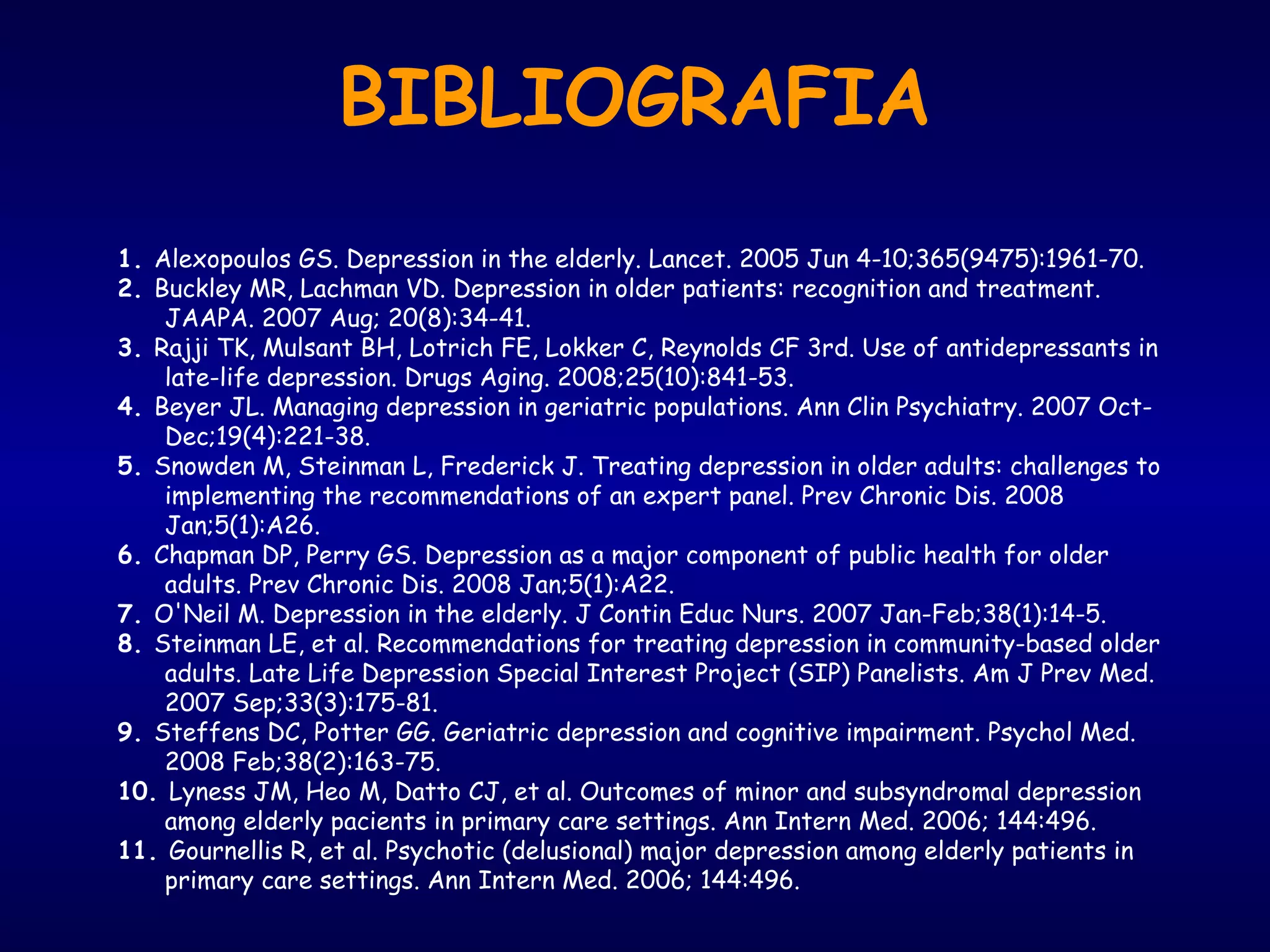 BIBLIOGRAFIA
1. Alexopoulos GS. Depression in the elderly. Lancet. 2005 Jun 4-10;365(9475):1961-70.
2. Buckley MR, Lachman VD. Depression in older patients: recognition and treatment.
JAAPA. 2007 Aug; 20(8):34-41.
3. Rajji TK, Mulsant BH, Lotrich FE, Lokker C, Reynolds CF 3rd. Use of antidepressants in
late-life depression. Drugs Aging. 2008;25(10):841-53.
4. Beyer JL. Managing depression in geriatric populations. Ann Clin Psychiatry. 2007 Oct-
Dec;19(4):221-38.
5. Snowden M, Steinman L, Frederick J. Treating depression in older adults: challenges to
implementing the recommendations of an expert panel. Prev Chronic Dis. 2008
Jan;5(1):A26.
6. Chapman DP, Perry GS. Depression as a major component of public health for older
adults. Prev Chronic Dis. 2008 Jan;5(1):A22.
7. O'Neil M. Depression in the elderly. J Contin Educ Nurs. 2007 Jan-Feb;38(1):14-5.
8. Steinman LE, et al. Recommendations for treating depression in community-based older
adults. Late Life Depression Special Interest Project (SIP) Panelists. Am J Prev Med.
2007 Sep;33(3):175-81.
9. Steffens DC, Potter GG. Geriatric depression and cognitive impairment. Psychol Med.
2008 Feb;38(2):163-75.
10. Lyness JM, Heo M, Datto CJ, et al. Outcomes of minor and subsyndromal depression
among elderly pacients in primary care settings. Ann Intern Med. 2006; 144:496.
11. Gournellis R, et al. Psychotic (delusional) major depression among elderly patients in
primary care settings. Ann Intern Med. 2006; 144:496.
 