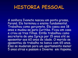 HISTORIA PESSOAL
A senhora Ivonete nasceu em ponta grossa,
Paraná. Ela terminou o ensino fundamental.
Trabalhou como garçonete. Ela casou aos 18
anos e mudou-se para Curitiba. Ficou em casa
e criou as tres filhas. Então trabalhou como
secretaria de uma Igreja por 15 anos até se
aposentar aos 60 anos de idade. O marido se
aposentou do trabalho no banco com 65 anos.
Eles se mudaram para um apartamento menor
5 anos atras e passam o Inverno em itapema.
 