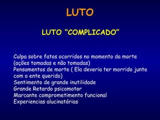 LUTO
LUTO “COMPLICADO”
Culpa sobre fatos ocorridos no momento da morte
(ações tomadas e não tomadas)
Pensamentos de morte ( Ela deveria ter morrido junto
com o ente querido)
Sentimento de grande inutilidade
Grande Retardo psicomotor
Marcante comprometimento funcional
Experiencias alucinatórias
 