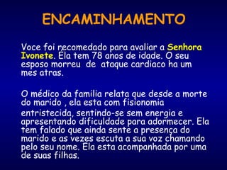 ENCAMINHAMENTO
Voce foi recomedado para avaliar a Senhora
Ivonete. Éla tem 78 anos de idade. O seu
esposo morreu de ataque cardiaco ha um
mes atras.
O médico da familia relata que desde a morte
do marido , ela esta com fisionomia
entristecida, sentindo-se sem energia e
apresentando dificuldade para adormecer. Ela
tem falado que ainda sente a presença do
marido e as vezes escuta a sua voz chamando
pelo seu nome. Ela esta acompanhada por uma
de suas filhas.
 