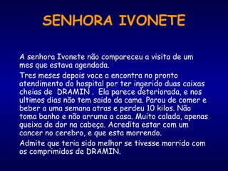 A senhora Ivonete não compareceu a visita de um
mes que estava agendada.
Tres meses depois voce a encontra no pronto
atendimento do hospital por ter ingerido duas caixas
cheias de DRAMIN . Ela parece deteriorada, e nos
ultimos dias não tem saido da cama. Parou de comer e
beber a uma semana atras e perdeu 10 kilos. Não
toma banho e não arruma a casa. Muito calada, apenas
queixa de dor na cabeça. Acredita estar com um
cancer no cerebro, e que esta morrendo.
Admite que teria sido melhor se tivesse morrido com
os comprimidos de DRAMIN.
SENHORA IVONETE
 