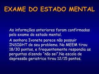 EXAME DO ESTADO MENTAL
As informções anteriores foram confirmadas
pelo exame do estado mental.
A senhora Ivonete parece não possuir
INSIGHT de seu problema. No MEEM tirou
18/30 pontos, e frequentemente respondia as
perguntas dizendo “não sei”.Na escala de
depressão geriatrica tirou 12/15 pontos.
 