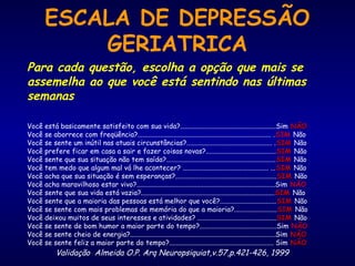 ESCALA DE DEPRESSÃO
GERIATRICA
Para cada questão, escolha a opção que mais se
assemelha ao que você está sentindo nas últimas
semanas
Você está basicamente satisfeito com sua vida?........................................................Sim NÃONÃO
Você se aborrece com freqüência?.............................................................................. .SIM Não
Você se sente um inútil nas atuais circunstâncias?.................................................. .SIMSIM Não
Você prefere ficar em casa a sair e fazer coisas novas?.........................................SIMSIM Não
Você sente que sua situação não tem saída?................................................................SIMSIM Não
Você tem medo que algum mal vá lhe acontecer? .................................................. ...SIMSIM Não
Você acha que sua situação é sem esperanças?...........................................................SIMSIM Não
Você acha maravilhoso estar vivo?.................................................................................Sim NÃO
Você sente que sua vida está vazia?..............................................................................SIMSIM Não
Você sente que a maioria das pessoas está melhor que você?.................................SIMSIM Não
Você se sente com mais problemas de memória do que a maioria?.........................SIMSIM Não
Você deixou muitos de seus interesses e atividades? ..............................................SIMSIM Não
Você se sente de bom humor a maior parte do tempo?.............................................Sim NÃO
Você se sente cheio de energia?.....................................................................................Sim NÃONÃO
Você se sente feliz a maior parte do tempo?............................................................. Sim NÃONÃO
Validação Almeida O.P. Arq Neuropsiquiat,v.57,p.421-426, 1999
 