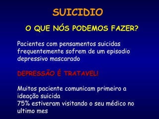 SUICIDIO
O QUE NÓS PODEMOS FAZER?
Pacientes com pensamentos suicidas
frequentemente sofrem de um episodio
depressivo mascarado
DEPRESSÃO É TRATAVEL!DEPRESSÃO É TRATAVEL!
Muitos paciente comunicam primeiro a
ideação suicida
75% estiveram visitando o seu médico no
ultimo mes
 